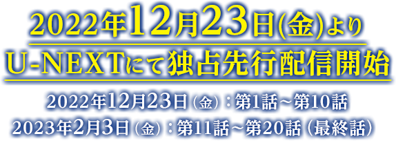 2022年12月23日(金)よりU-NEXTにて独占先行配信開始 2022年12月23日（金）：第1話～第10話／2023年2月3日（金）：第11話～第20話（最終話）