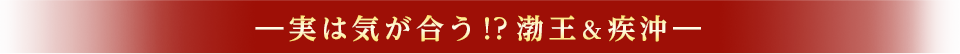 ―実は気が合う！？渤王＆疾沖　―