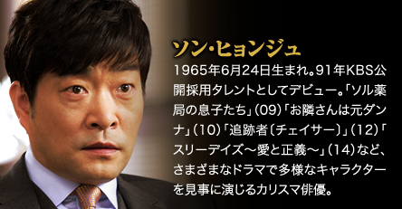 ソン・ヒョンジュ　1965年6月24日生まれ。91年KBS公開採用タレントとしてデビュー。「ソル薬局の息子たち」（09）「お隣さんは元ダンナ」（10）「追跡者〔チェイサー〕」（12）「スリーデイズ〜愛と正義〜」（14）など、さまざまなドラマで多様なキャラクターを見事に演じるカリスマ俳優。