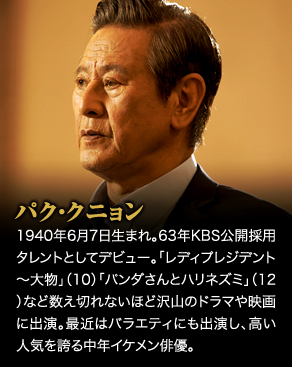 パク・クニョン　1940年6月7日生まれ。63年KBS公開採用タレントとしてデビュー。「レディプレジデント～大物」（10）「パンダさんとハリネズミ」（12）など数え切れないほど沢山のドラマや映画に出演。最近はバラエティにも出演し、高い人気を誇る中年イケメン俳優。