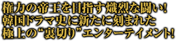 権力の帝王を目指す熾烈な闘い！
韓国ドラマ史に新たに刻まれた極上の“裏切り”エンターテイメント！