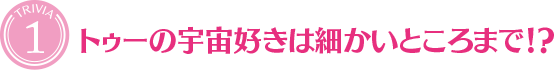 [TRIVIA１]トゥーの宇宙好きは細かいところまで！？