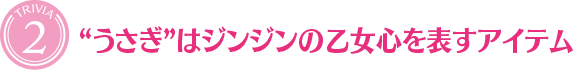 [TRIVIA２]“うさぎ”はジンジンの乙女心を表すアイテム