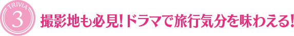 [TRIVIA３]撮影地も必見！ ドラマで旅行気分を味わえる！