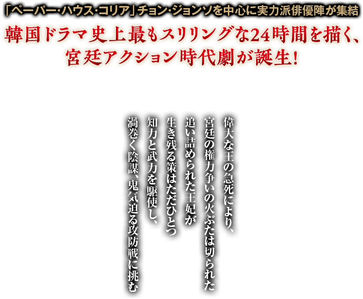 「ペーパー・ハウス・コリア」チョン・ジョンソを中心に実力派俳優陣が集結 偉大な王の急死により、宮廷の権力争いの火ぶたは切られた 追い詰められた王妃が生き残る策はただひとつ 知力と武力を駆使し、渦巻く陰謀、鬼気迫る攻防戦に挑む 韓国ドラマ史上最もスリリングな24時間を描く、宮廷アクション時代劇が誕生！