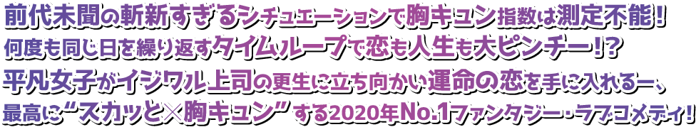 前代未聞の斬新すぎるシチュエーションで胸キュン指数は測定不能！何度も同じ日を繰り返すタイムループで恋も人生も大ピンチー！？平凡女子がイジワル上司の更生に立ち向かい運命の恋を手に入れるー、最高に“スカッと×胸キュン”する2020年No.1ファンタジー・ラブコメディ！