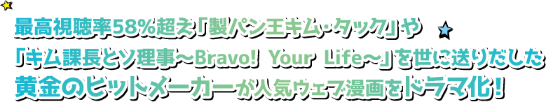 最高視聴率58％超え「製パン王キム・タック」や「キム課長とソ理事～Bravo! Your Life～」を世に送りだした黄金のヒットメーカーが人気ウェブ漫画をドラマ化！