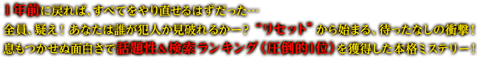 １年前に戻れば、すべてをやり直せるはずだった…全員、疑え！ あなたは誰が犯人か見破れるかー？ “リセット”から始まる、待ったなしの衝撃！