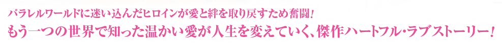 パラレルワールドに迷い込んだヒロインが愛と絆を取り戻すため奮闘！もう一つの世界で知った温かい愛が人生を変えていく、傑作ハートフル・ラブストーリー！