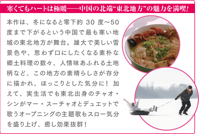 寒くてもハートは極暖――中国の北端“東北地方”の魅力を満喫！本作は、冬になると零下約30度〜50度まで下がるという中国で最も寒い地域の東北地方が舞台。雄大で美しい雪景色や、思わず口にしたくなる素朴な郷土料理の数々、人情味あふれる土地柄など、この地方の素晴らしさが存分に描かれ、ほっこりとした気分に！ 加えて、実生活でも東北出身のチャオ・シンがマー・スーチャオとデュエットで歌うオープニングの主題歌もスロー気分を盛り上げ、癒し効果抜群！