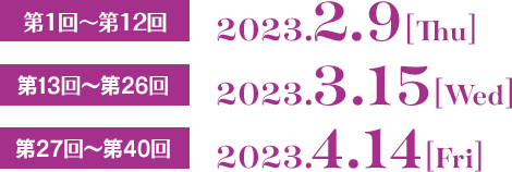 第1回〜第12回  2023.2.9[Thu]  第13回〜第26回 2023.3.15[Wed]  第27回〜第40回 2023.4.14[Fri]