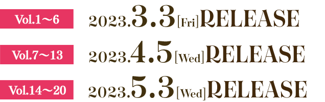 Vol.1〜6　2023.3.3[Fri] RELEASE  Vol.7〜13　2023.4.5[Wed] RELEASE  Vol.14〜20　2023.5.3[wed]  RELEASE