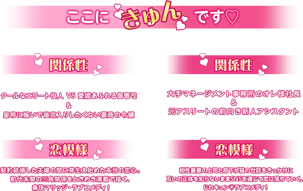 ここにきゅんです♡ポイント・・・『三番目の花婿～Choice Husband～』＜関係性＞クールなエリート役人 VS 愛嬌あふれる御曹司＆皇帝に嫁いで後宮入りしたくない豪商の令嬢+＜恋模様＞契約結婚した夫婦の間に芽生え始めた本当の恋心。前代未聞の三角関係をときめき満載で描く、痛快マリッジ・ラブコメディ！/ここにきゅんです♡ポイント・・・『ネコの手も借りたい恋』＜関係性＞大手マネージメント事務所のオレ様社長＆元アスリートの前向き新人アシスタント+＜恋模様＞相性最悪の上司と部下が猫の世話をきっかけに互いの正体を知らないままSNSを通じて恋に落ちていく、じれキュン♡ラブコメディ！