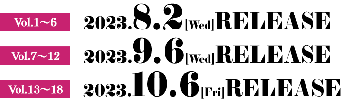 2023.8.2[Wed] RENTAL Vol.1〜6　2023.9.6[Wed] RENTAL Vol.7〜12 2023.10.6[Fri]  RENTAL Vol.13〜18　2023.10.6[Fri] 