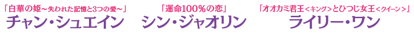 「白華の姫～失われた記憶と3つの愛～」チャン・シュエイン 「運命100％の恋」シン・ジャオリン 「オオカミ君王＜キング＞とひつじ女王＜クイーン＞」ライリー・ワン