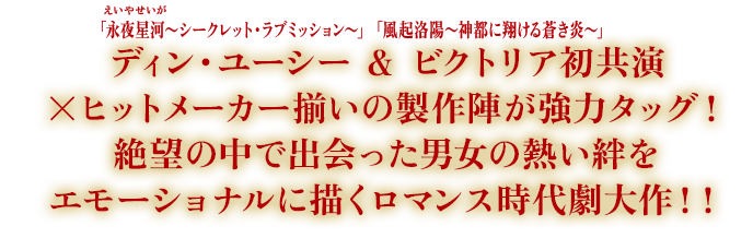 「永夜星河（えいやせいが）〜シークレット・ラブミッション〜」ディン・ユーシー＆「風起洛陽〜神都に翔ける蒼き炎〜」ビクトリア初共演×ヒットメーカー揃いの製作陣が強力タッグ！絶望の中で出会った男女の熱い絆をエモーショナルに描くロマンス時代劇大作！！