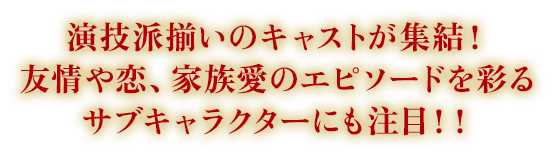 演技派揃いのキャストが集結！友情や恋、家族愛のエピソードを彩るサブキャラクターにも注目！！