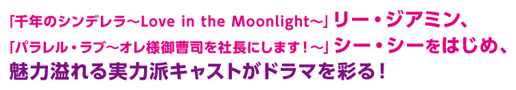 「千年のシンデレラ〜Love in the Moonlight〜」リー・ジアミン、「パラレル・ラブ～オレ様御曹司を社長にします！～」シー・シーをはじめ、魅力溢れる実力派キャストがドラマを彩る！