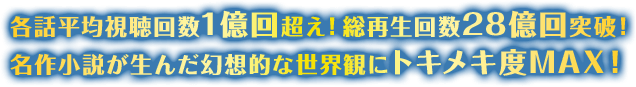 各話平均視聴回数1億回超え！ 総再生回数28億回突破！ 名作小説が生んだ幻想的な世界観にトキメキ度MAX！