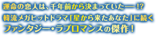 運命の恋人は、千年前から決まっていた!? 韓流メガヒットドラマ「星から来たあなた」に続くファンタジー・ラブロマンスの傑作！