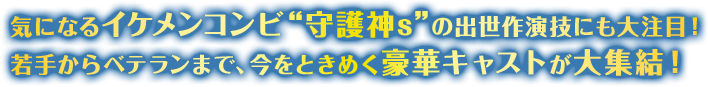 気になるイケメンコンビ“守護神s”の出世作演技にも大注目！ 若手からベテランまで、今をときめく豪華キャストが大集結！