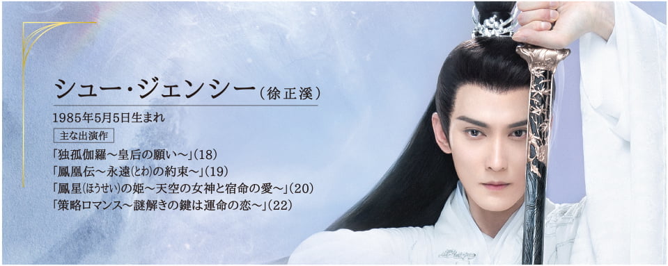 ●シュー・ジェンシー（徐正溪） 1985年5月5日生まれ  主な出演作 「独孤伽羅～皇后の願い～」（18）「鳳凰伝～永遠（とわ）の約束～」（19）「鳳星（ほうせい）の姫～天空の女神と宿命の愛～」（20）「策略ロマンス～謎解きの鍵は運命の恋～」（22）
