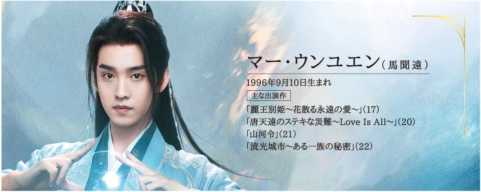 ●マー・ウンユエン（馬聞遠） 1996年9月10日生まれ  主な出演作 「麗王別姫～花散る永遠の愛～」（17）「唐天遠のステキな災難～Love Is All～」（20）「山河令」（21）「流光城市～ある一族の秘密」（22）