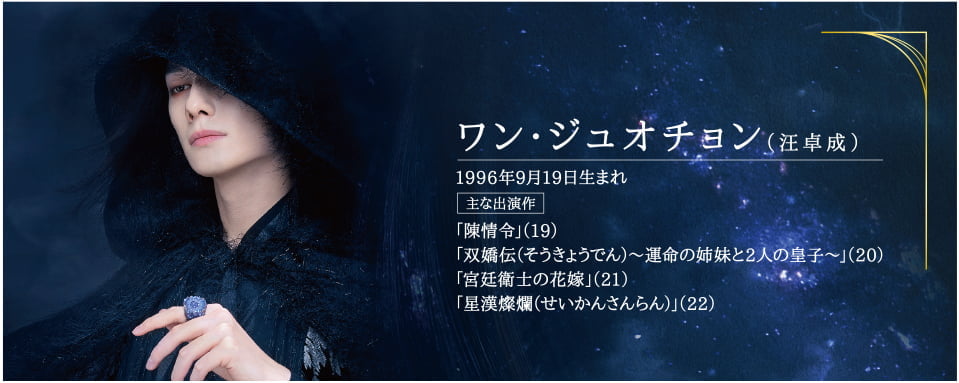 ●ワン・ジュオチョン（汪卓成） 1996年9月19日生まれ  主な出演作「陳情令」（19）「双嬌伝（そうきょうでん）～運命の姉妹と2人の皇子～」（20）「宮廷衛士の花嫁」（21）「星漢燦爛（せいかんさんらん）」（22）