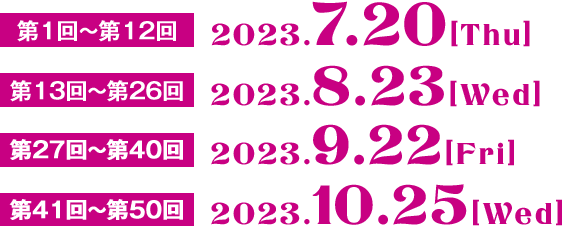 第1回～第12回　7.20［Thu］  第13回～第26回　8.23［Wed］  第27回～第40回　9.22［Fri］  第41回～第50回　10.25［Wed］