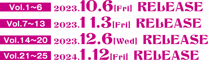 Vol.1〜6　2023.10.6[Fri] RELEASE  Vol.7〜13　2023.11.3[Fri] RELEASE  Vol.14〜20　2023.12.6[Wed] RELEASE  Vol.21〜25　2024.1.12[Wed] RELEASE