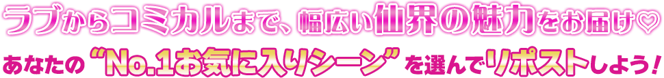 ラブからコミカルまで、幅広い仙界の魅力をお届け♡あなたの“No.1お気に入りシーン”を選んでリポストしよう！