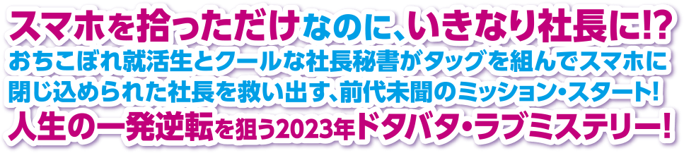 スマホを拾っただけなのに、いきなり社長に！？ おちこぼれ就活生とクールな社長秘書がタッグを組んでスマホに閉じ込められた社長を救い出す、前代未聞のミッション・スタート！ 人生の一発逆転を狙う2023年ドタバタ・ラブミステリー！ 