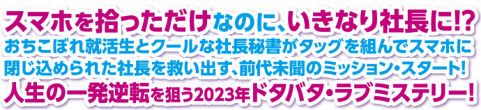 スマホを拾っただけなのに、いきなり社長に！？ おちこぼれ就活生とクールな社長秘書がタッグを組んでスマホに閉じ込められた社長を救い出す、前代未聞のミッション・スタート！ 人生の一発逆転を狙う2023年ドタバタ・ラブミステリー！ 