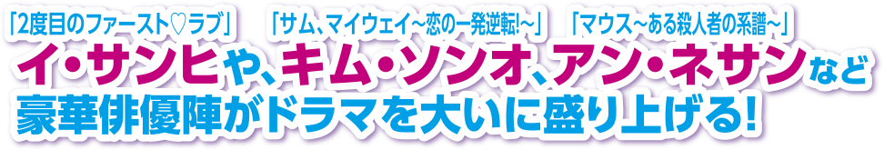 「2度目のファースト♡ラブ」イ・サンヒや、「サム、マイウェイ～恋の一発逆転！～」キム・ソンオ、「マウス～ある殺人者の系譜～」アン・ネサンなど豪華俳優陣がドラマを大いに盛り上げる！