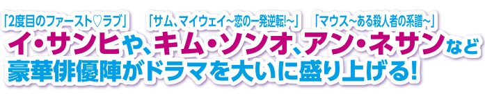 「2度目のファースト♡ラブ」イ・サンヒや、「サム、マイウェイ～恋の一発逆転！～」キム・ソンオ、「マウス～ある殺人者の系譜～」アン・ネサンなど豪華俳優陣がドラマを大いに盛り上げる！