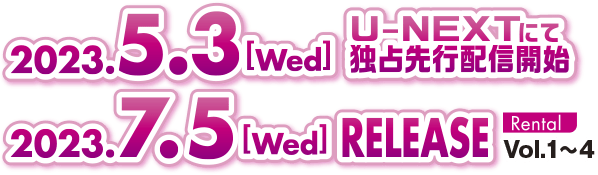 2023. 5.3［Wed］U-NEXTにて独占先行配信開始 2023. 7.5［Fri］RELEASE RENTAL Vol.1～4