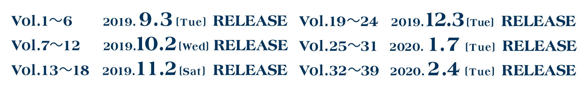 Vol1から6は2019年9月3日(火曜)にリリース。Vol7から12は2019年10月2日(水曜)にリリース。Vol13から18は2019年11月2日(土曜)にリリース。Vol19から24は2019年12月3日(火曜)にリリース。Vol25から31は2020年1月7日(火曜)にリリース。Vol132から39は2020年2月4日(火曜)にリリース。