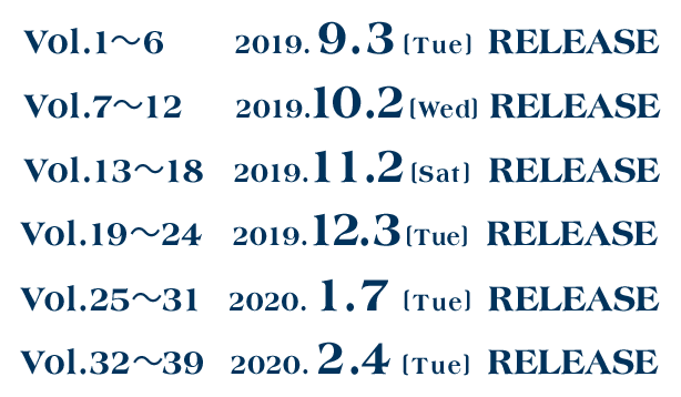 Vol1から6は2019年9月3日(火曜)にリリース。Vol7から12は2019年10月2日(水曜)にリリース。Vol13から18は2019年11月2日(土曜)にリリース。Vol19から24は2019年12月3日(火曜)にリリース。Vol25から31は2020年1月7日(火曜)にリリース。Vol132から39は2020年2月4日(火曜)にリリース。