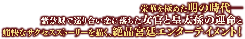 栄華を極めた明の時代――紫禁城で巡り合い恋に落ちた女官と皇太孫の運命と痛快なサクセスストーリーを描く、絶品宮廷エンターテイメント！