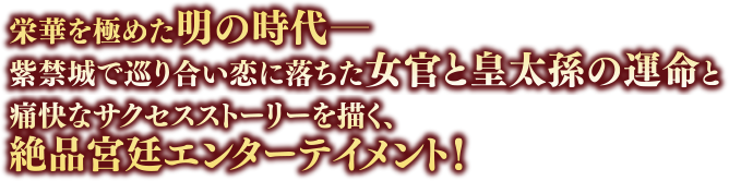 栄華を極めた明の時代――紫禁城で巡り合い恋に落ちた女官と皇太孫の運命と痛快なサクセスストーリーを描く、絶品宮廷エンターテイメント！