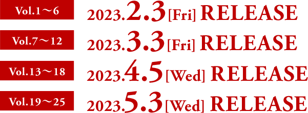 Vol.1〜6 2023.2.3 [Fri] RELEASE  Vol.7〜12 2023.3.3 [Fri] RELEASE  Vol.13〜18 2023.4.5 [Wed] RELEASE  Vol.19〜25 2023.5.3 [Wed] RELEASE