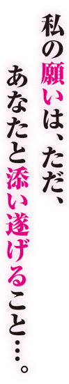 私の願いは、ただ、あなたと添い遂げること・・・。