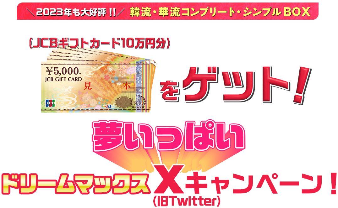 2023年も大好評！！韓流・華流コンプリート・シンプルBOX　コンプリート・シンプルBOXを買って10万円分商品券をゲット！夢いっぱいドリームマックスX（旧Twitter）キャンペーン！ キャンペーン応募期間：2023.9.29（金）～12.20（水）