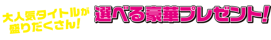 大人気タイトルが盛りだくさん！ 選べる豪華プレゼント！