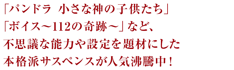 「パンドラ 小さな神の子供たち」「ボイス～112の奇跡～」など、不思議な能力や設定を題材にした本格派サスペンスが人気沸騰中！