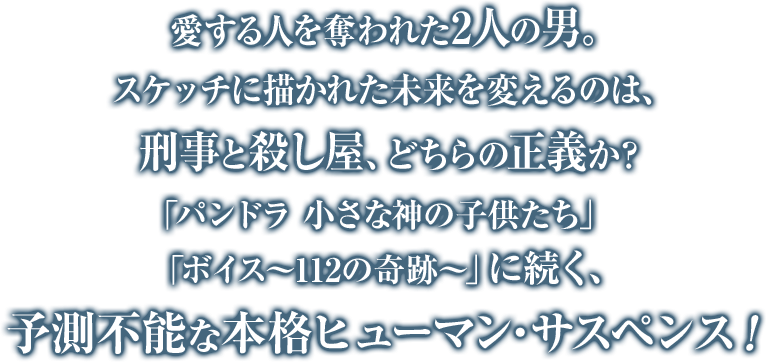 愛する人を奪われた2人の男。スケッチに描かれた未来を変えるのは、刑事と殺し屋、どちらの正義か？「パンドラ 小さな神の子供たち」「ボイス～112の奇跡～」に続く、予測不能な本格ヒューマン・サスペンス！