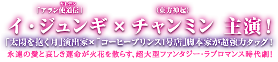 「アラン使道伝-アランサトデン-」イ・ジュンギ×チャンミン（東方神起）主演！「太陽を抱く月」演出家×「コーヒープリンス1号店」脚本家が超強力タッグ！永遠の愛と哀しき運命が火花を散らす、超大型ファンタジー・ラブロマンス時代劇！