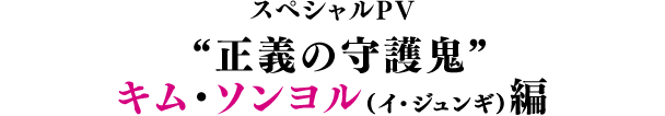 スペシャルPV／“正義の守護鬼”キム・ソンヨル（イ・ジュンギ）編
