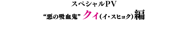 スペシャルPV／“悪の吸血鬼”クィ（イ・スヒョク）編