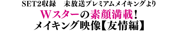 SET2収録 未放送プレミアムメイキングより／Wスターの素顔満載！メイキング映像【友情編】